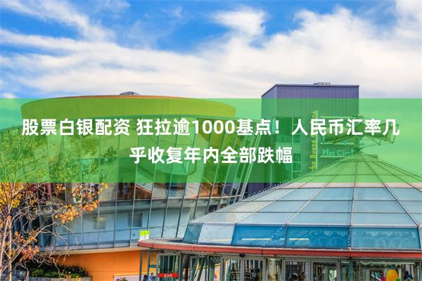股票白银配资 狂拉逾1000基点！人民币汇率几乎收复年内全部跌幅