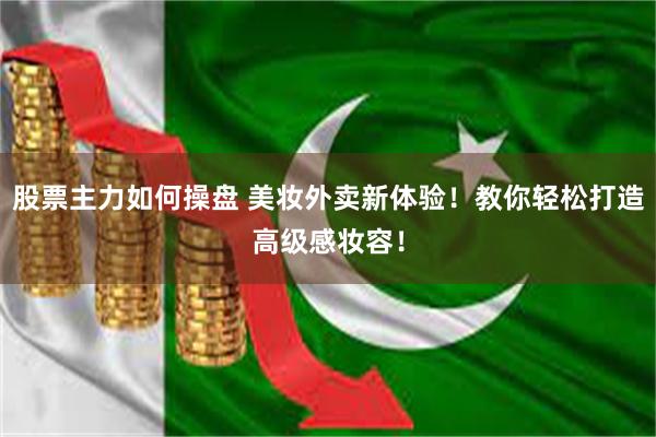 股票主力如何操盘 美妆外卖新体验！教你轻松打造高级感妆容！