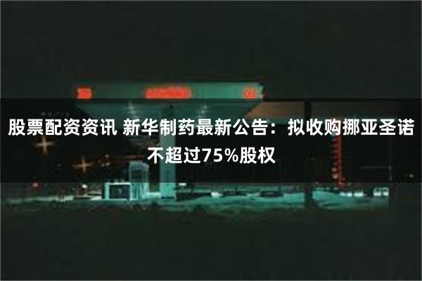 股票配资资讯 新华制药最新公告：拟收购挪亚圣诺不超过75%股权
