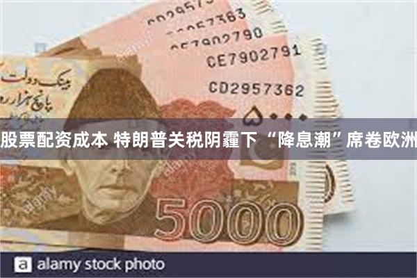 股票配资成本 特朗普关税阴霾下 “降息潮”席卷欧洲
