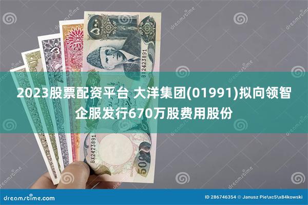 2023股票配资平台 大洋集团(01991)拟向领智企服发行670万股费用股份