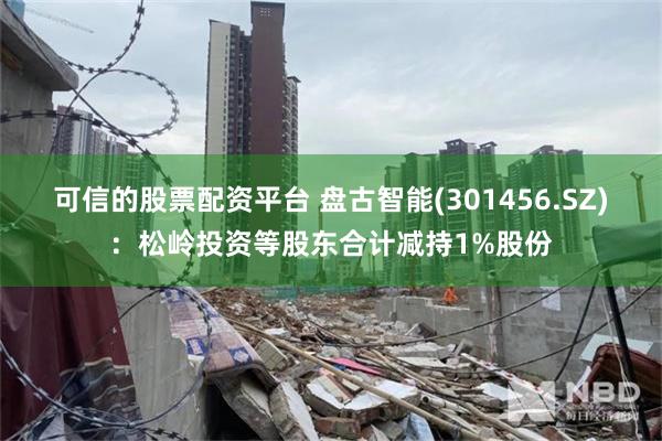 可信的股票配资平台 盘古智能(301456.SZ)：松岭投资等股东合计减持1%股份