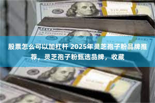 股票怎么可以加杠杆 2025年灵芝孢子粉品牌推荐，灵芝孢子粉甄选品牌，收藏