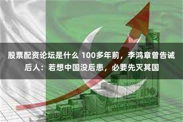 股票配资论坛是什么 100多年前，李鸿章曾告诫后人：若想中国没后患，必要先灭其国