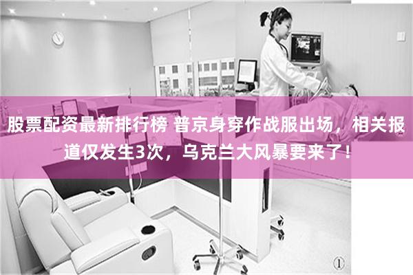 股票配资最新排行榜 普京身穿作战服出场，相关报道仅发生3次，乌克兰大风暴要来了！