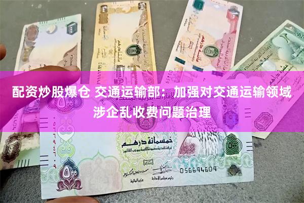配资炒股爆仓 交通运输部：加强对交通运输领域涉企乱收费问题治理