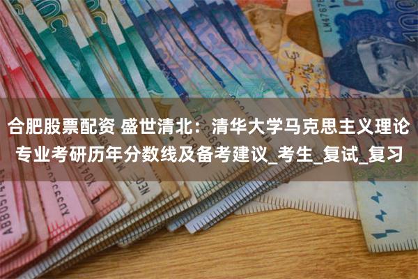 合肥股票配资 盛世清北：清华大学马克思主义理论专业考研历年分数线及备考建议_考生_复试_复习