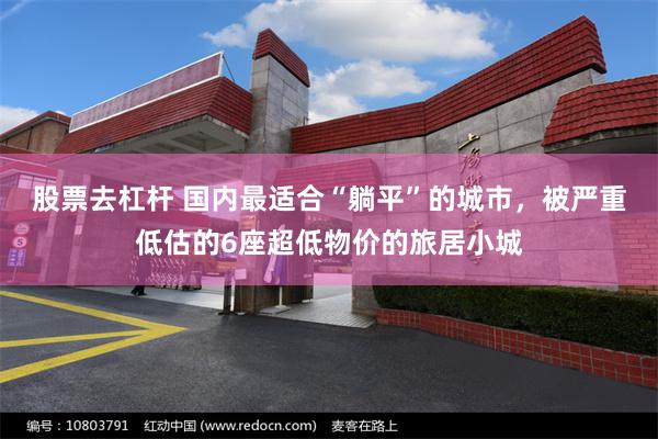 股票去杠杆 国内最适合“躺平”的城市，被严重低估的6座超低物价的旅居小城