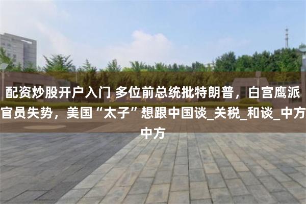 配资炒股开户入门 多位前总统批特朗普，白宫鹰派官员失势，美国“太子”想跟中国谈_关税_和谈_中方