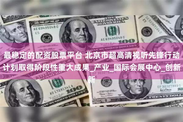 最稳定的配资股票平台 北京市超高清视听先锋行动计划取得阶段性重大成果_产业_国际会展中心_创新