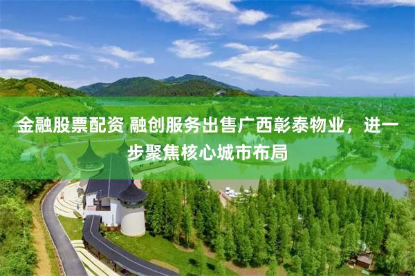 金融股票配资 融创服务出售广西彰泰物业，进一步聚焦核心城市布局