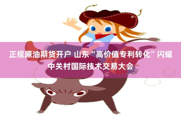 正规原油期货开户 山东“高价值专利转化”闪耀中关村国际技术交易大会