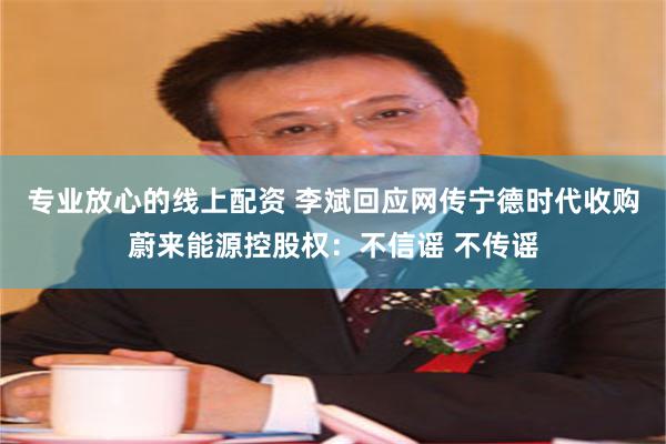 专业放心的线上配资 李斌回应网传宁德时代收购蔚来能源控股权：不信谣 不传谣