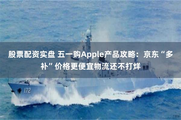股票配资实盘 五一购Apple产品攻略：京东“多补”价格更便宜物流还不打烊