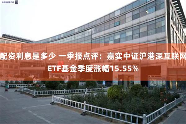 配资利息是多少 一季报点评：嘉实中证沪港深互联网ETF基金季度涨幅15.55%
