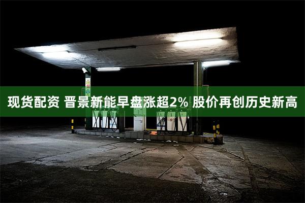 现货配资 晋景新能早盘涨超2% 股价再创历史新高