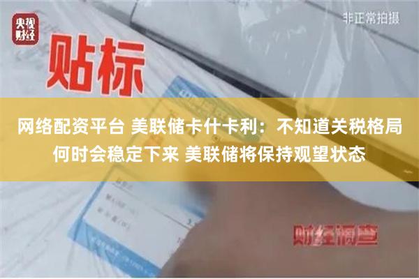 网络配资平台 美联储卡什卡利：不知道关税格局何时会稳定下来 美联储将保持观望状态