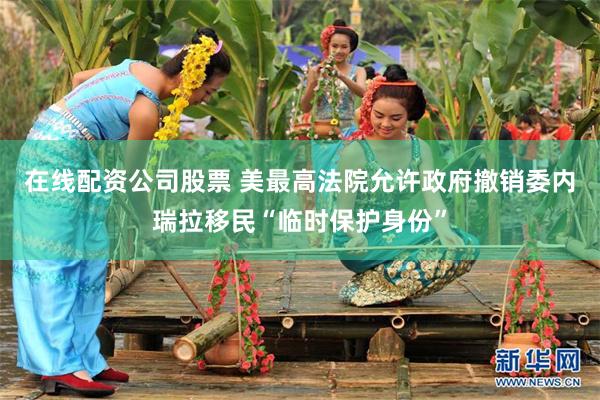 在线配资公司股票 美最高法院允许政府撤销委内瑞拉移民“临时保护身份”