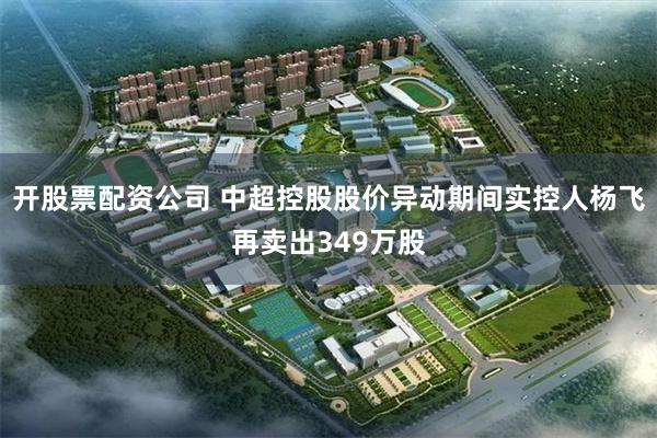 开股票配资公司 中超控股股价异动期间实控人杨飞再卖出349万股