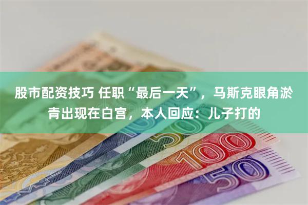 股市配资技巧 任职“最后一天”，马斯克眼角淤青出现在白宫，本人回应：儿子打的