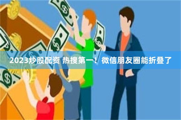 2023炒股配资 热搜第一！微信朋友圈能折叠了