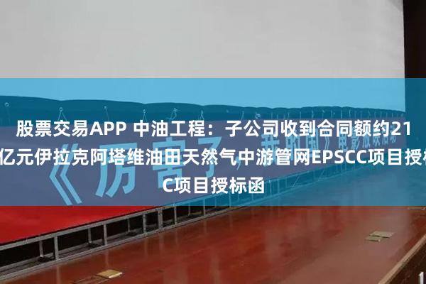股票交易APP 中油工程：子公司收到合同额约21.22亿元伊拉克阿塔维油田天然气中游管网EPSCC项目授标函