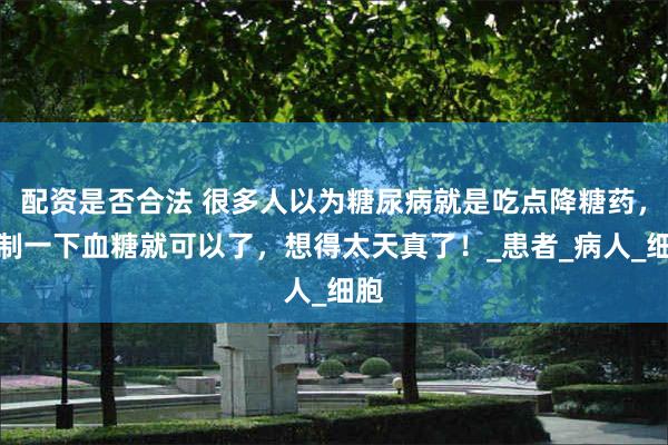 配资是否合法 很多人以为糖尿病就是吃点降糖药，控制一下血糖就可以了，想得太天真了！_患者_病人_细胞