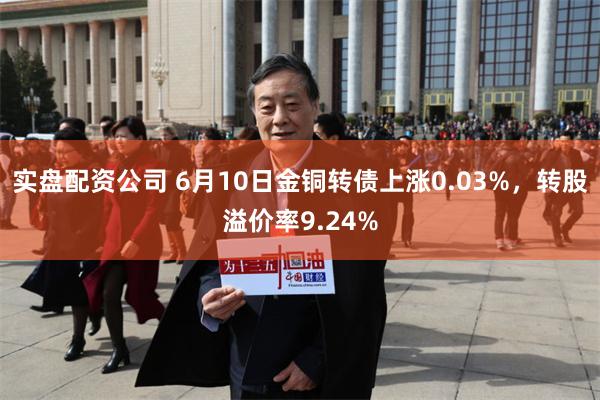 实盘配资公司 6月10日金铜转债上涨0.03%，转股溢价率9.24%