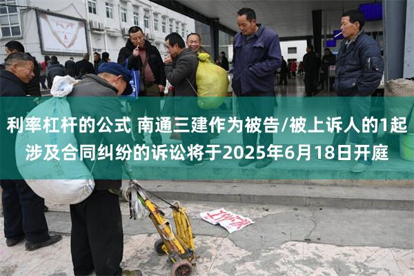 利率杠杆的公式 南通三建作为被告/被上诉人的1起涉及合同纠纷的诉讼将于2025年6月18日开庭