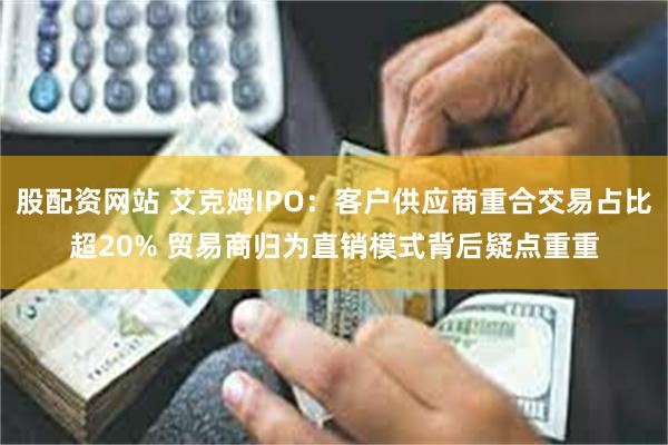 股配资网站 艾克姆IPO：客户供应商重合交易占比超20% 贸易商归为直销模式背后疑点重重