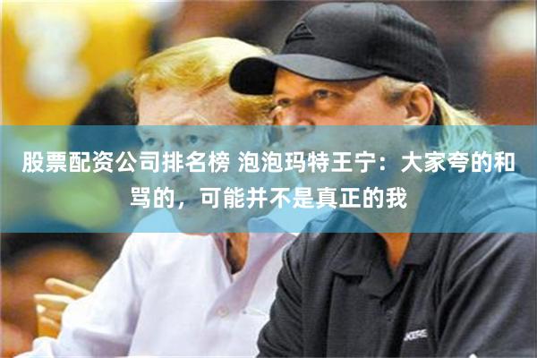 股票配资公司排名榜 泡泡玛特王宁：大家夸的和骂的，可能并不是真正的我