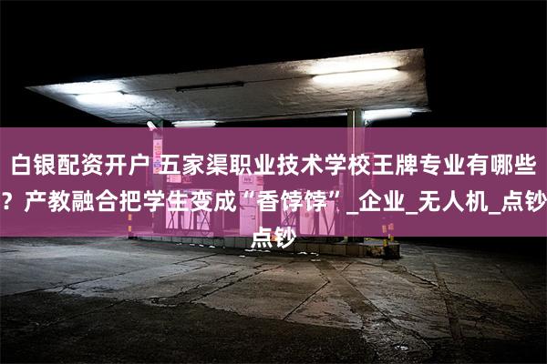 白银配资开户 五家渠职业技术学校王牌专业有哪些？产教融合把学生变成“香饽饽”_企业_无人机_点钞