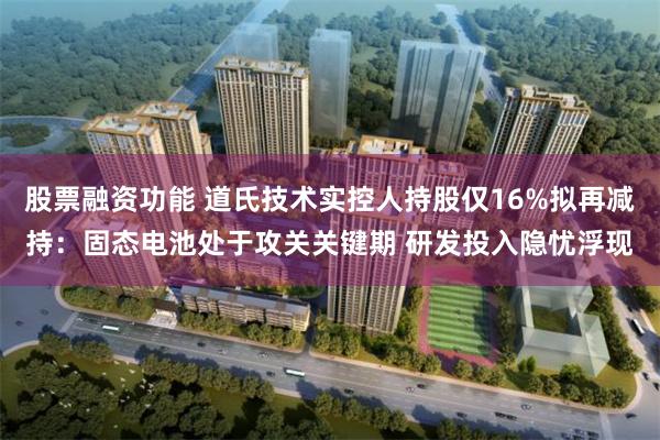 股票融资功能 道氏技术实控人持股仅16%拟再减持：固态电池处于攻关关键期 研发投入隐忧浮现