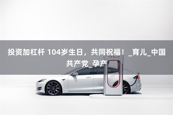 投资加杠杆 104岁生日，共同祝福！_育儿_中国共产党_孕产