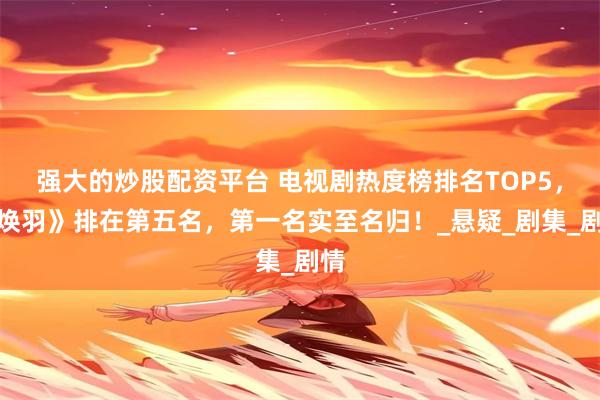 强大的炒股配资平台 电视剧热度榜排名TOP5，《焕羽》排在第五名，第一名实至名归！_悬疑_剧集_剧情