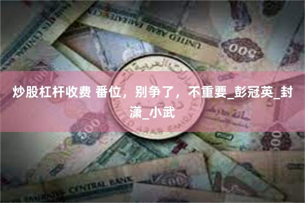 炒股杠杆收费 番位，别争了，不重要_彭冠英_封潇_小武