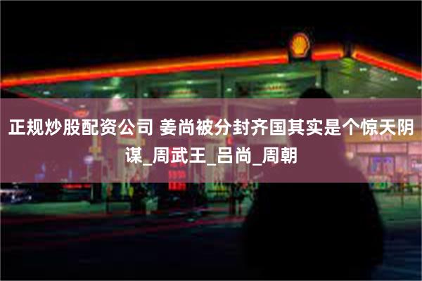 正规炒股配资公司 姜尚被分封齐国其实是个惊天阴谋_周武王_吕尚_周朝