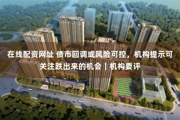 在线配资网址 债市回调或风险可控，机构提示可关注跌出来的机会｜机构要评