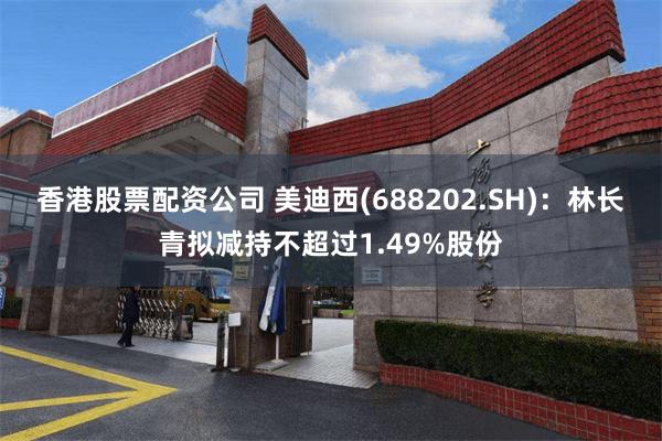 香港股票配资公司 美迪西(688202.SH)：林长青拟减持不超过1.49%股份