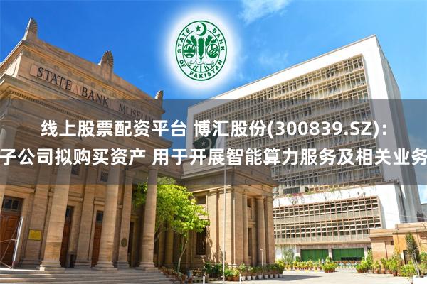 线上股票配资平台 博汇股份(300839.SZ)：子公司拟购买资产 用于开展智能算力服务及相关业务
