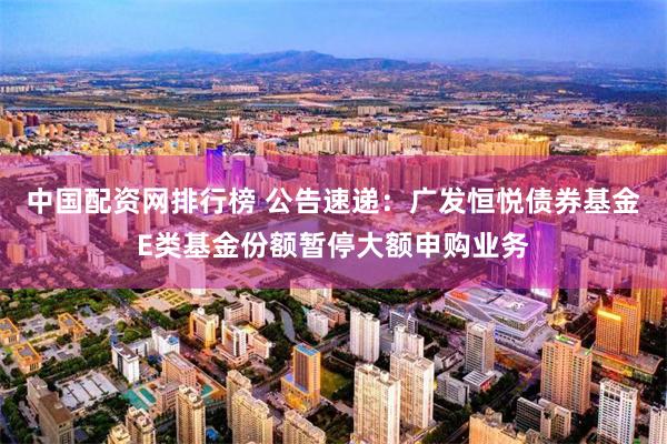 中国配资网排行榜 公告速递：广发恒悦债券基金E类基金份额暂停大额申购业务