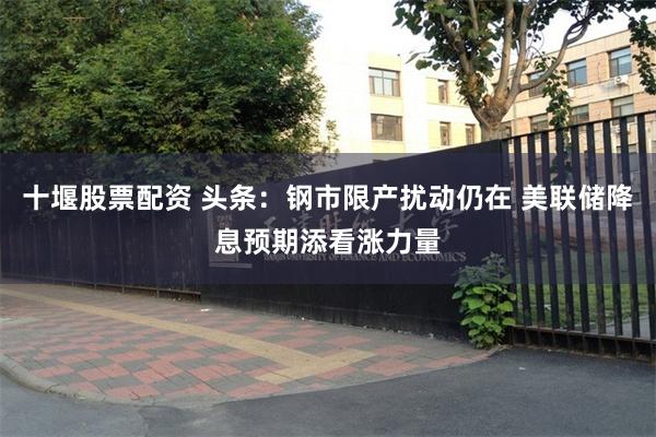 十堰股票配资 头条：钢市限产扰动仍在 美联储降息预期添看涨力量