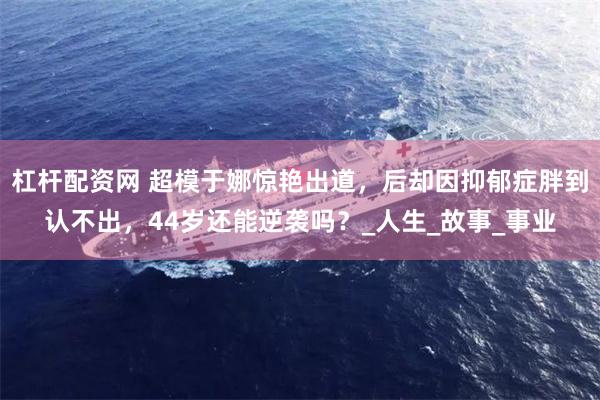 杠杆配资网 超模于娜惊艳出道，后却因抑郁症胖到认不出，44岁还能逆袭吗？_人生_故事_事业