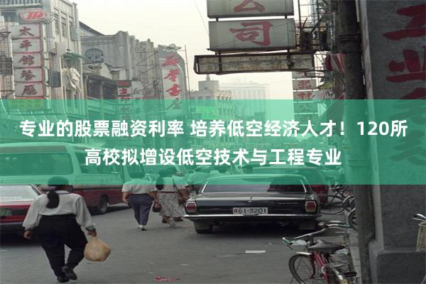 专业的股票融资利率 培养低空经济人才！120所高校拟增设低空技术与工程专业