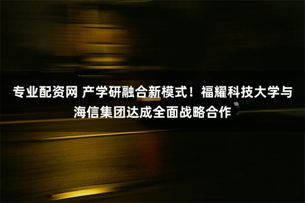 专业配资网 产学研融合新模式！福耀科技大学与海信集团达成全面战略合作