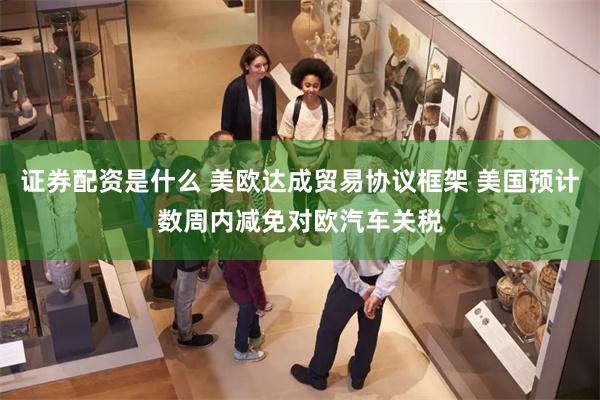 证券配资是什么 美欧达成贸易协议框架 美国预计数周内减免对欧汽车关税