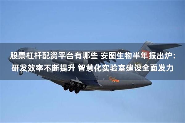股票杠杆配资平台有哪些 安图生物半年报出炉：研发效率不断提升 智慧化实验室建设全面发力