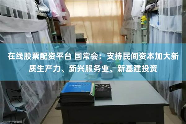 在线股票配资平台 国常会：支持民间资本加大新质生产力、新兴服务业、新基建投资