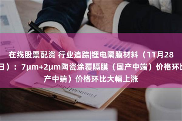 在线股票配资 行业追踪|锂电隔膜材料（11月28日-12月4日）：7μm+2μm陶瓷涂覆隔膜（国产中端）价格环比大幅上涨