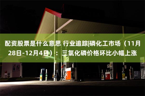 配资股票是什么意思 行业追踪|磷化工市场(11月28日-12月4日):三氯化磷价格环比小幅上涨